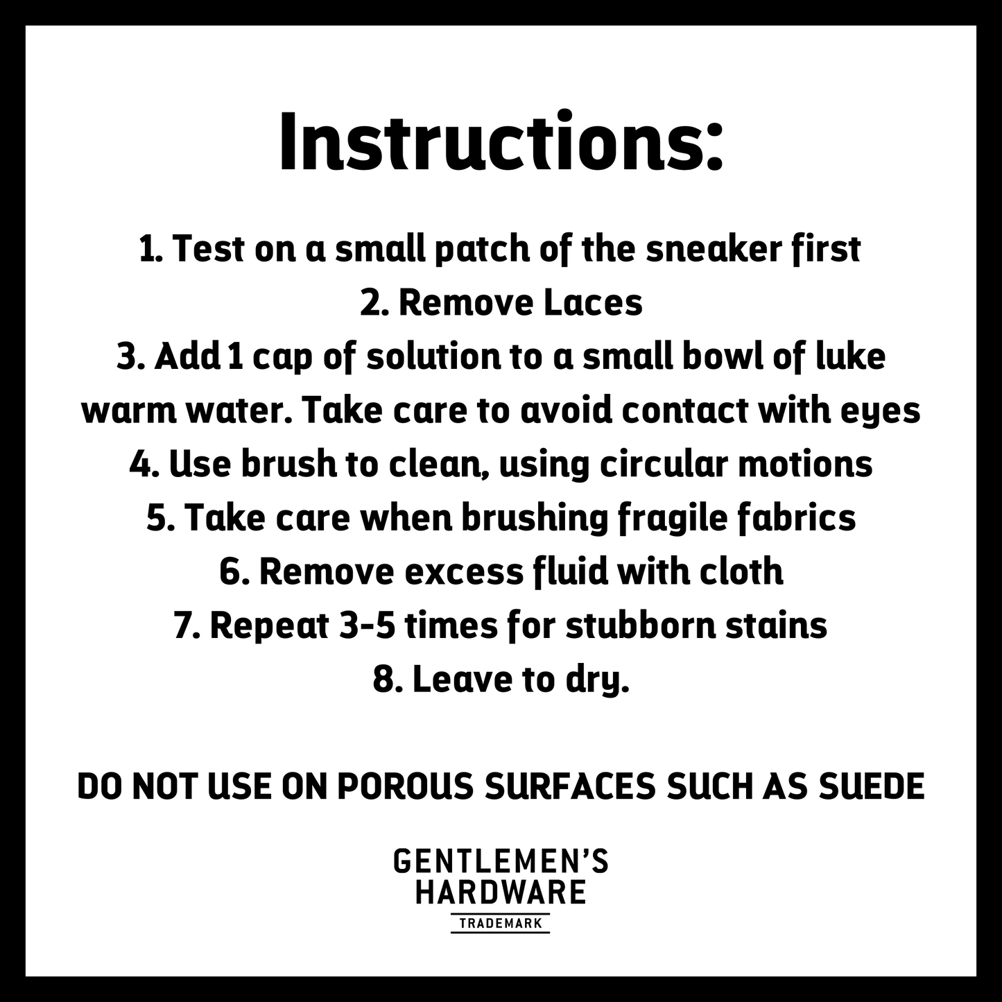 Sneaker Cleaning Kit Instructions. Text Reads: 1. Test on a small patch of the sneaker first 2. Remove Laces 3. Add 1 cap of solution to a small bowl of luke warm water. Take care to avoid contact with eyes 4. Use brush to clean, using circular motions 5. Take care when brushing fragile fabrics 6. Remove excess fluid with cloth 7. Repeat 3-5 times for stubborn stains 8. Leave to dry. DO NOT USE ON POROUS SURFACES SUCH AS SUEDE