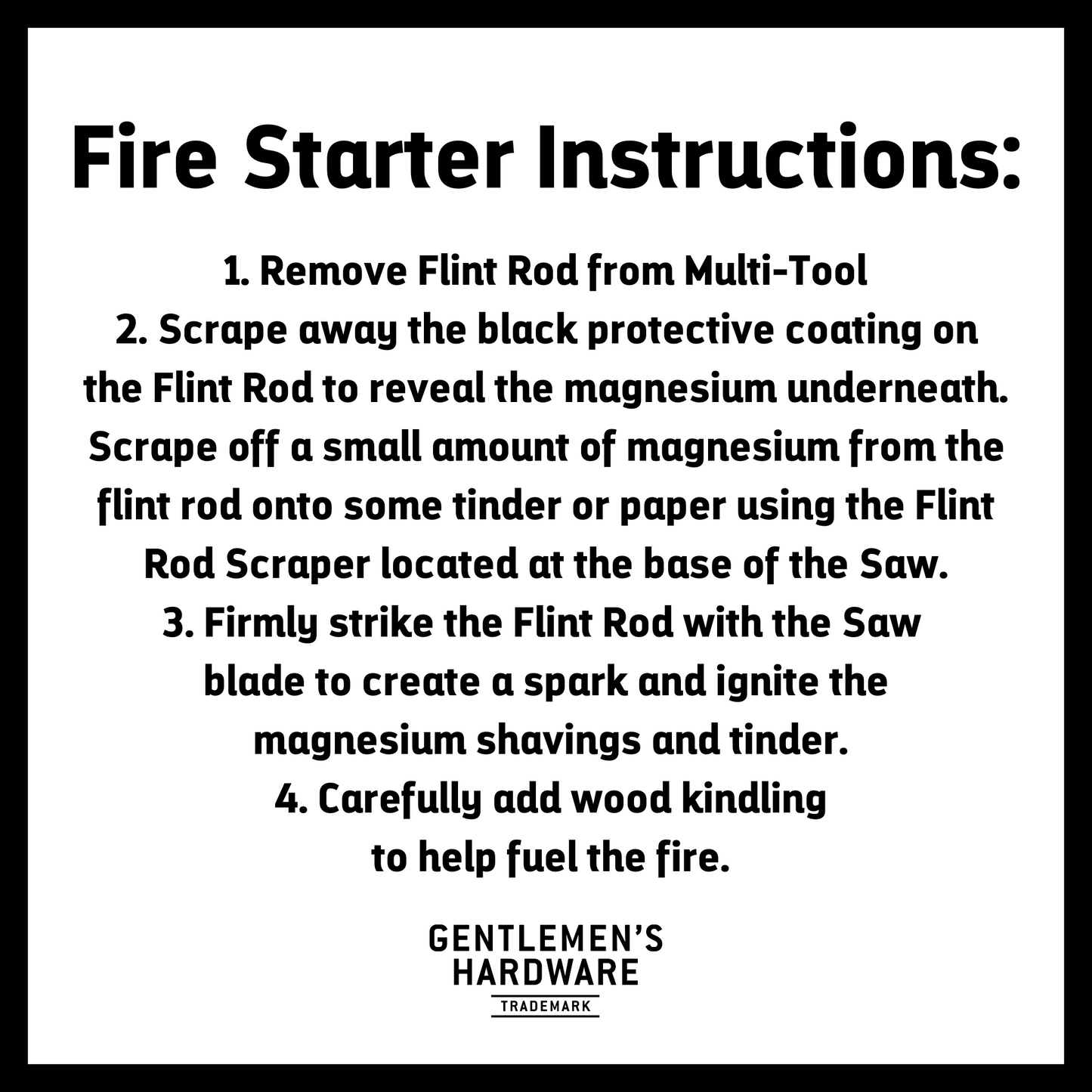 Fire Starter Instructions. Text Reads: 1. Remove Flint Rod from Multi-Tool 2. Scrape away the black protective coating on the Flint Rod to reveal the magnesium underneath. Scrape off a small amount of magnesium from the flint rod onto some tinder or paper using the Flint Rod Scraper located at the base of the Saw. 3. Firmy strike the Flint Rod with the Saw blade to create a spark and ignite the magnesium shavings and tinder. 4. Carefully add wood kindling to help fuel the fire.