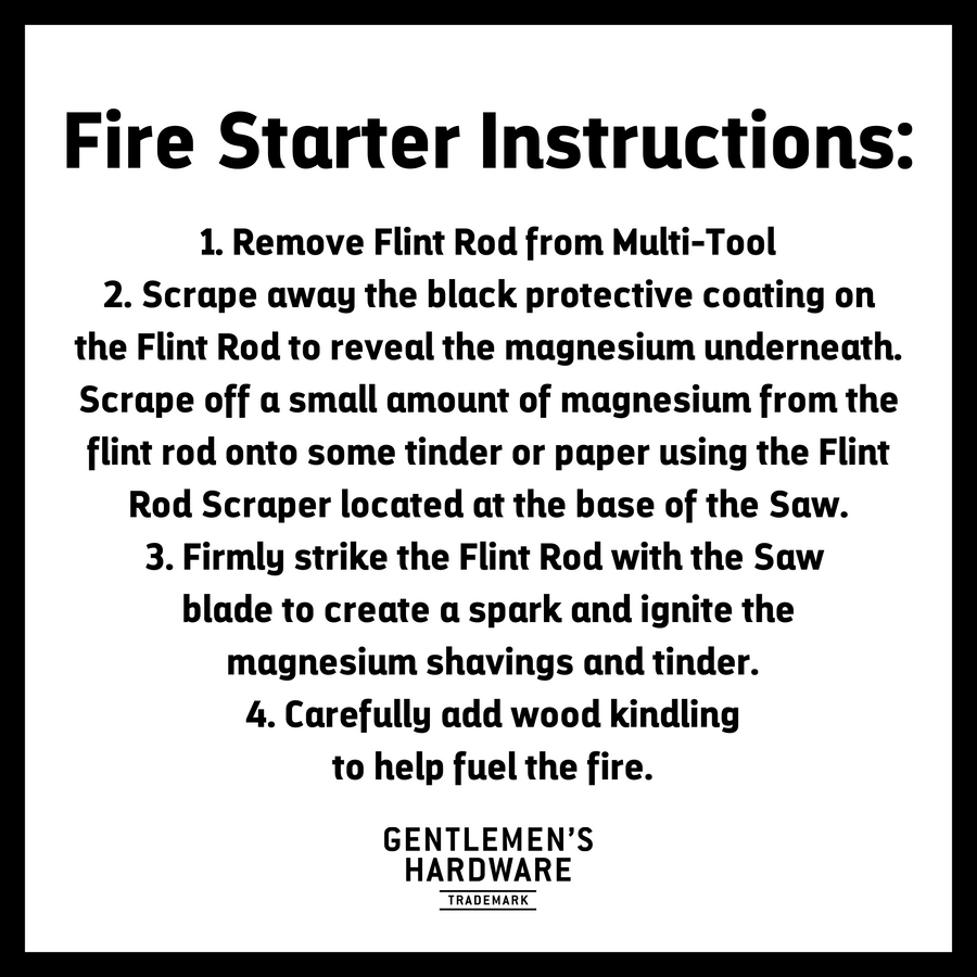 Fire Starter Instructions. Text Reads: 1. Remove Flint Rod from Multi-Tool 2. Scrape away the black protective coating on the Flint Rod to reveal the magnesium underneath. Scrape off a small amount of magnesium from the flint rod onto some tinder or paper using the Flint Rod Scraper located at the base of the Saw. 3. Firmy strike the Flint Rod with the Saw  blade to create a spark and ignite the  magnesium shavings and tinder.  4. Carefully add wood kindling  to help fuel the fire.